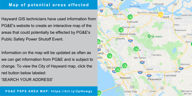 Hayward GIS technicians have used information from PG&E's website to create an interactive map of the areas that could potentially be effected by PG&E's Public Safety Power Shutoff Event.   Information on the map will be updated as often as we can get information from PG&E and is subject to change. To view the City of Hayward map, click the red button below labeled: 'SEARCH YOUR ADDRESS' 